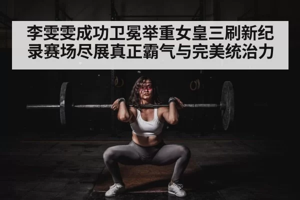 李雯雯成功卫冕举重女皇三刷新纪录赛场尽展真正霸气与完美统治力
