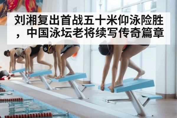 刘湘复出首战五十米仰泳险胜，中国泳坛老将续写传奇篇章